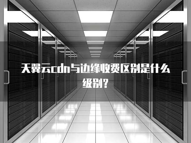天翼云cdn与边缘收费区别是什么级别?