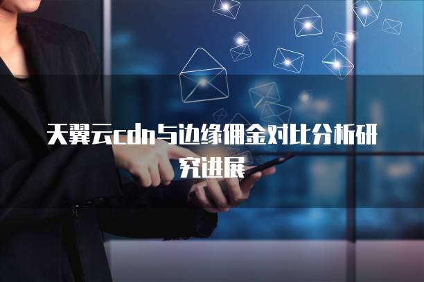 天翼云cdn与边缘佣金对比分析研究进展