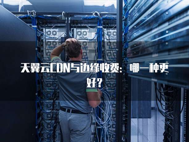 天翼云CDN与边缘收费：哪一种更好？