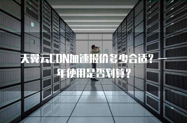天翼云CDN加速报价多少合适？一年使用是否划算？