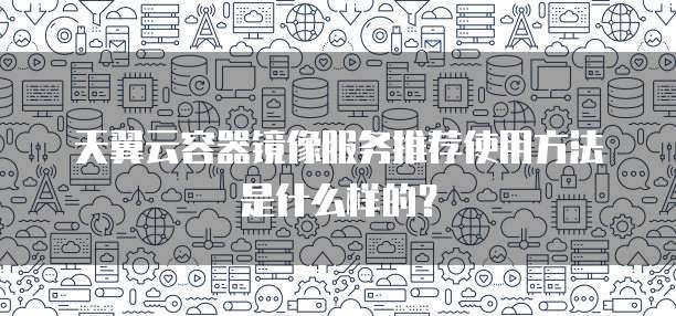天翼云容器镜像服务推荐使用方法是什么样的?