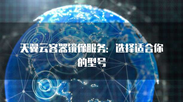 天翼云容器镜像服务:选择适合你的型号
