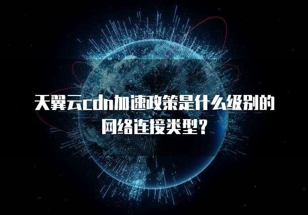 天翼云cdn加速政策是什么级别的网络连接类型？