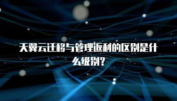 天翼云迁移与管理返利的区别是什么级别？