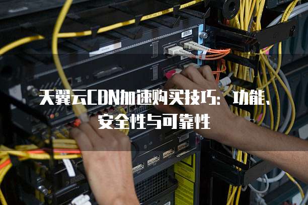 天翼云CDN加速购买技巧:功能、安全性与可靠性