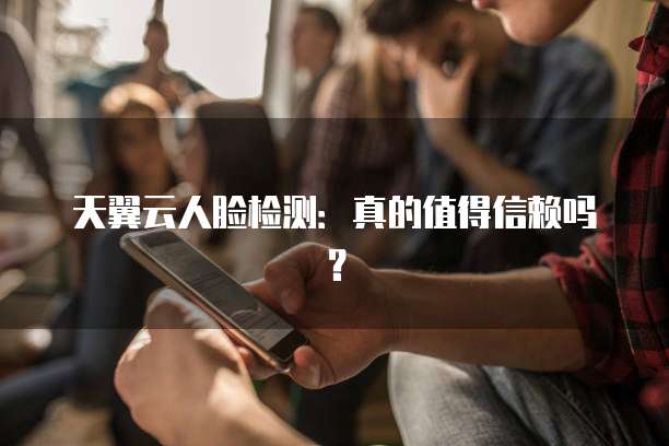 天翼云人脸检测:真的值得信赖吗?