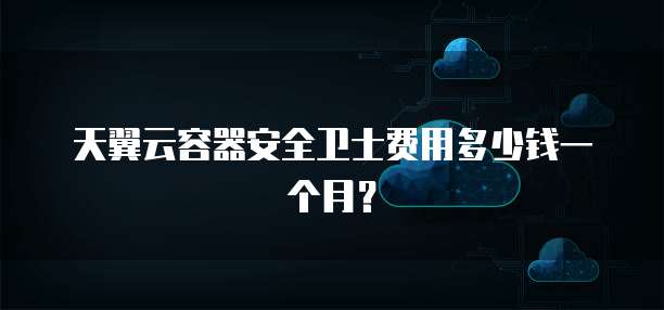天翼云容器安全卫士费用多少钱一个月?