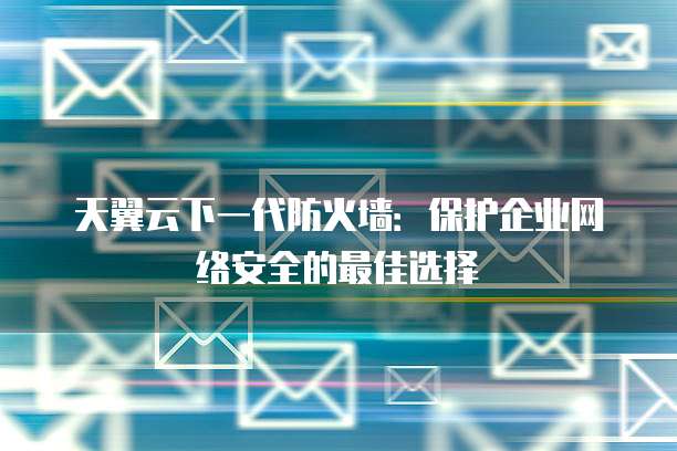 天翼云下一代防火墙：保护企业网络安全的最佳选择