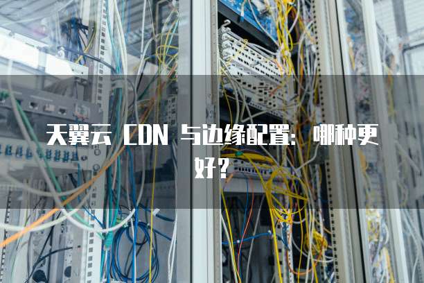 天翼云 CDN 与边缘配置:哪种更好?