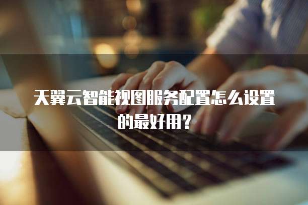 天翼云智能视图服务配置怎么设置的最好用?