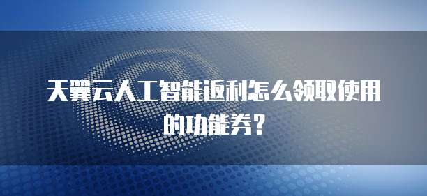 天翼云人工智能返利怎么领取使用的功能券?