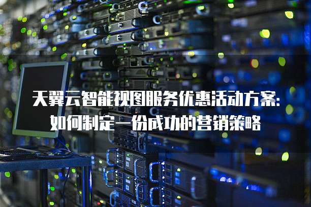 天翼云智能视图服务优惠活动方案:如何制定一份成功的营销策略
