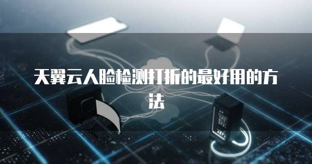 天翼云人脸检测打折的最好用的方法