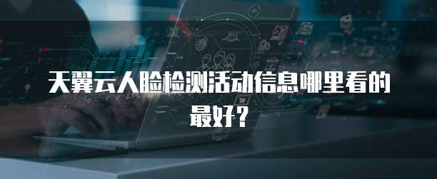 天翼云人脸检测活动信息哪里看的最好?