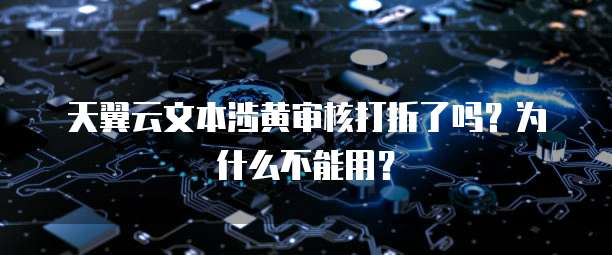 天翼云文本涉黄审核打折了吗?为什么不能用?