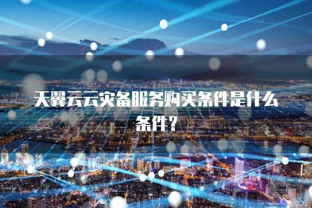 天翼云云灾备服务购买条件是什么条件?