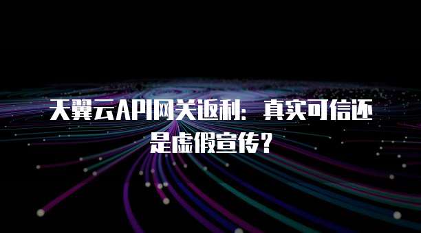天翼云API网关返利:真实可信还是虚假宣传?