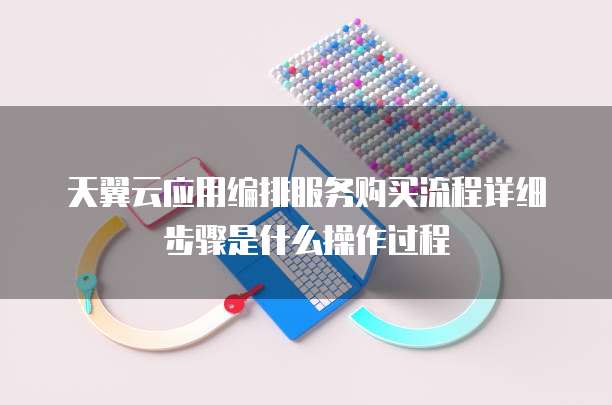 天翼云应用编排服务购买流程详细步骤是什么操作过程