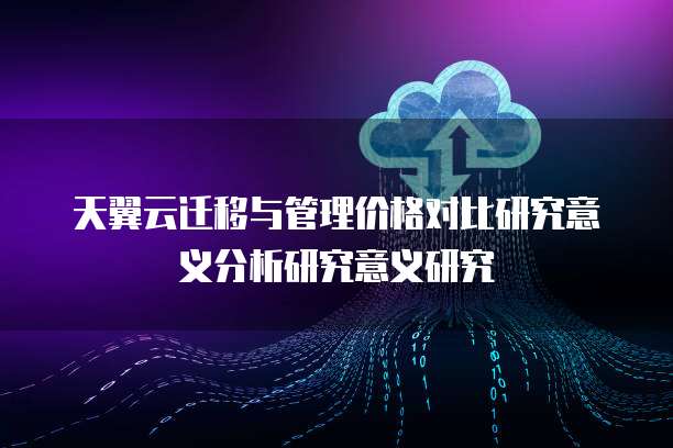 天翼云迁移与管理价格对比研究意义分析研究意义研究