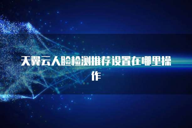 天翼云人脸检测推荐设置在哪里操作