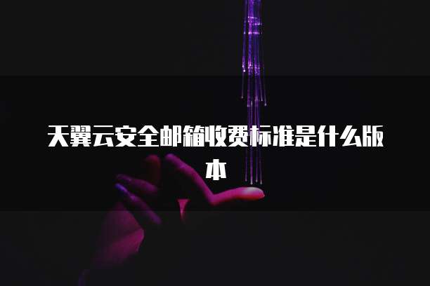 天翼云安全邮箱收费标准是什么版本