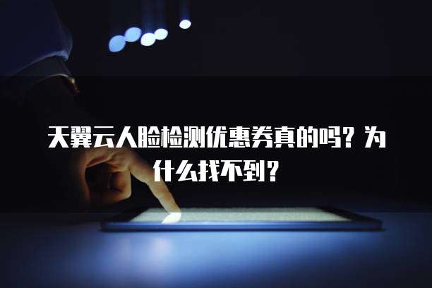 天翼云人脸检测优惠券真的吗?为什么找不到?