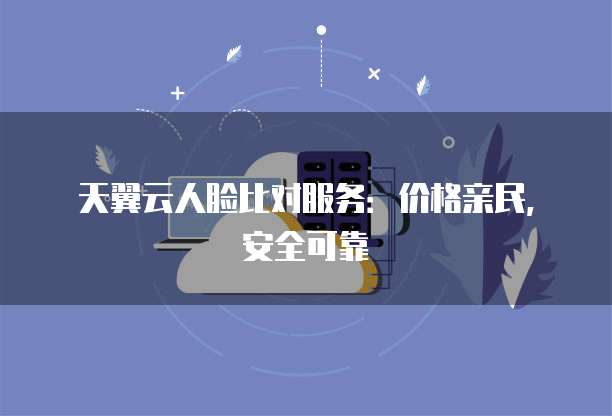天翼云人脸比对服务:价格亲民,安全可靠