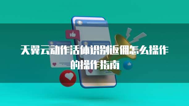 天翼云动作活体识别返佣怎么操作的操作指南