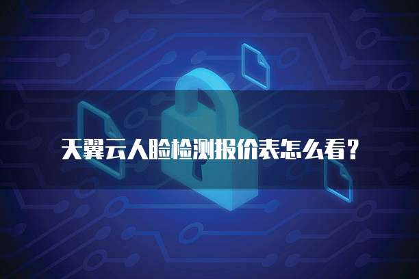 天翼云人脸检测报价表怎么看?