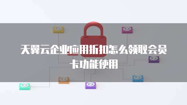 天翼云企业应用折扣怎么领取会员卡功能使用