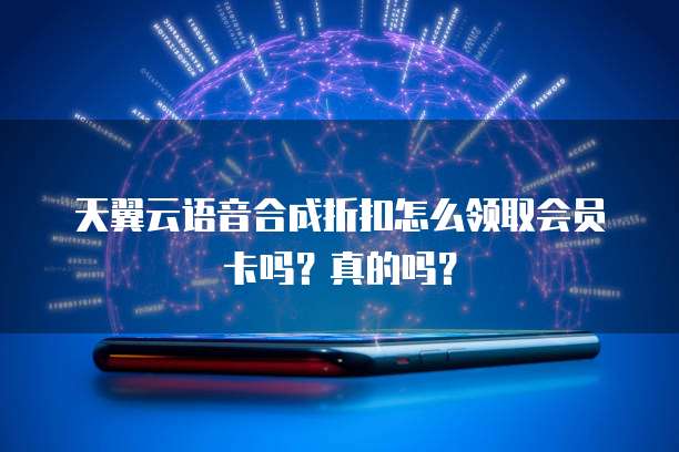 天翼云语音合成折扣怎么领取会员卡吗?真的吗?