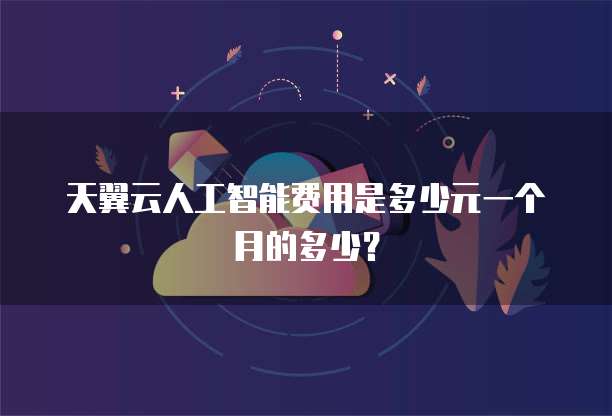 天翼云人工智能费用是多少元一个月的多少?