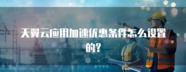天翼云应用加速优惠条件怎么设置的?