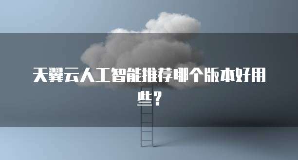天翼云人工智能推荐哪个版本好用些?