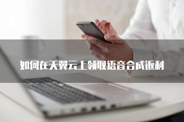 如何在天翼云上领取语音合成返利