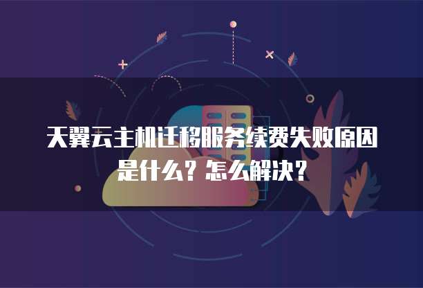 天翼云主机迁移服务续费失败原因是什么?怎么解决?