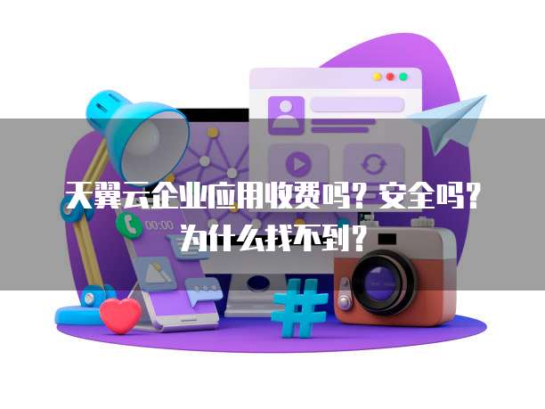 天翼云企业应用收费吗?安全吗?为什么找不到?