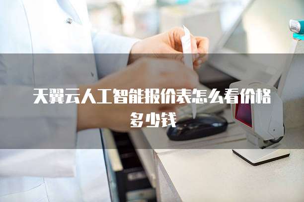 天翼云人工智能报价表怎么看价格多少钱
