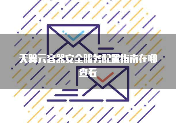 天翼云容器安全服务配置指南在哪查看