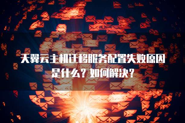天翼云主机迁移服务配置失败原因是什么?如何解决?