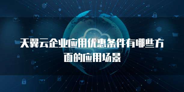 天翼云企业应用优惠条件有哪些方面的应用场景