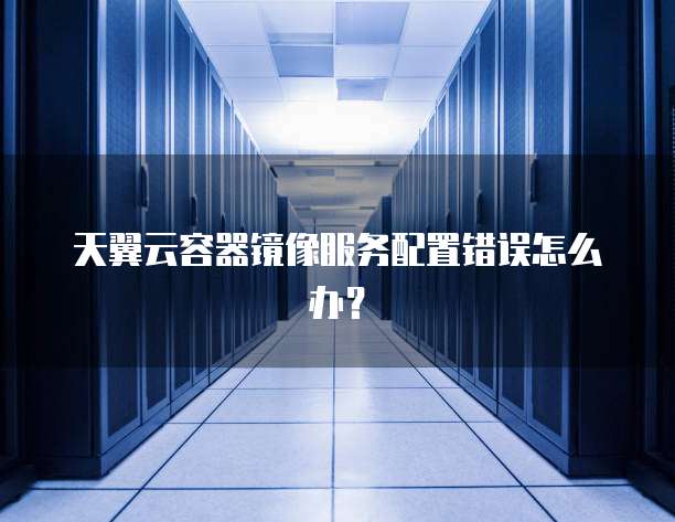 天翼云容器镜像服务配置错误怎么办？