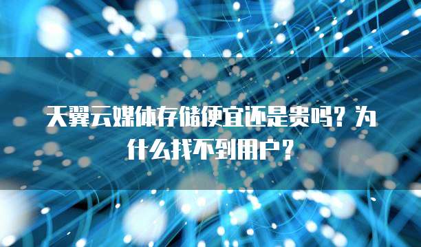 天翼云媒体存储便宜还是贵吗?为什么找不到用户?
