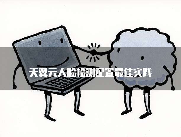 天翼云人脸检测配置最佳实践