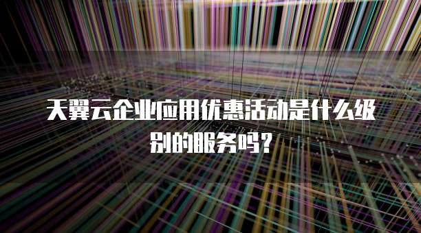 天翼云企业应用优惠活动是什么级别的服务吗?