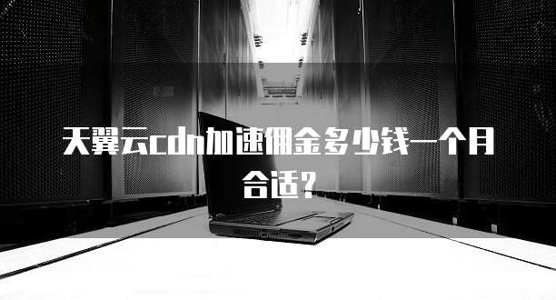 天翼云cdn加速佣金多少钱一个月合适？
