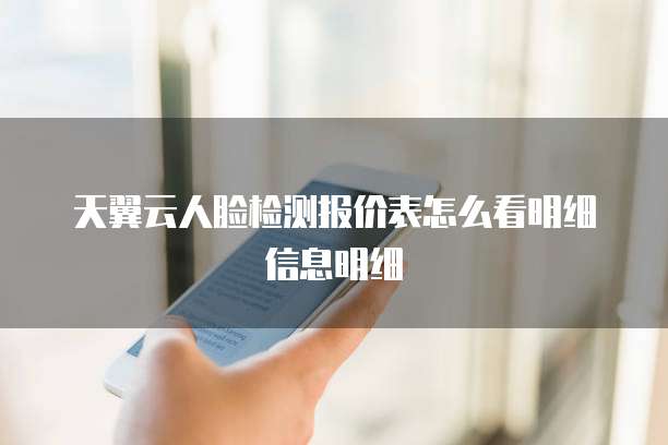 天翼云人脸检测报价表怎么看明细信息明细