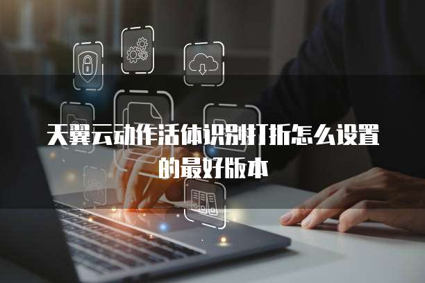 天翼云动作活体识别打折怎么设置的最好版本