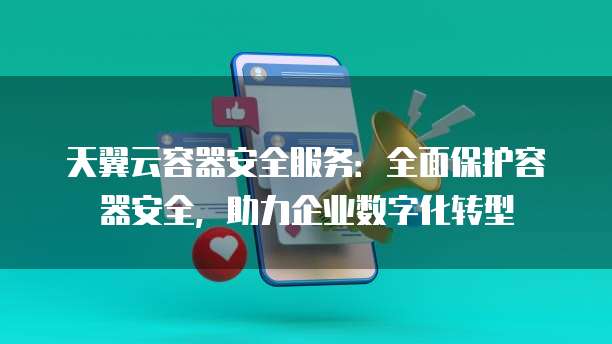 天翼云容器安全服务:全面保护容器安全,助力企业数字化转型