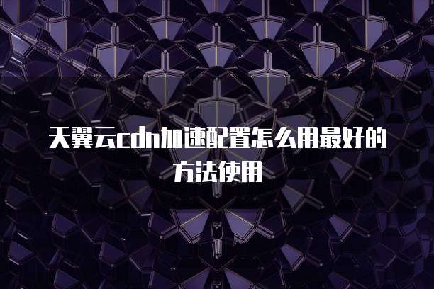天翼云cdn加速配置怎么用最好的方法使用